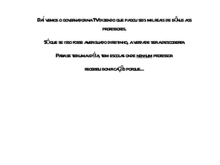 Daí vemos o governador na TV dizendo que pagou seis mil reais de bônus aos professores. Só que se isso fosse averiguado direitinho, a verdade seria descoberta. Para se ter uma idéia, tem escolas onde  nenhum  professor  recebeu bonificação porque... 