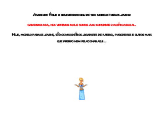 A verdade é que o educador deixou de ser  modelo para os jovens: ganhamos mal, nos vestimos mal e somos alvo constante da crítica social . Hoje, modelo para os jovens, são os milionários jogadores de futebol, pagodeiros e outros mais que prefiro nem relacionar aqui... 