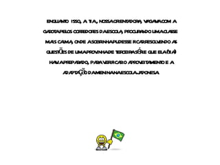 enquanto  isso, a  tia , nossa orientadora, vagava com a garota pelos corredores da escola, procurando uma classe  mais calma, onde a sobrinha pudesse ficar resolvendo as questões de uma provinha de terceira série que ela (tia) havia preparado, para verificar o aproveitamento e a adaptação da menina na escola japonesa. 