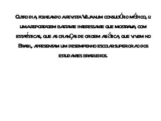 Outro dia, folheando a revista Veja num consultório médico, li uma reportagem bastante interessante que mostrava, com estatísticas, que as crianças de origem asiática, que vivem no Brasil, apresentam um desempenho escolar superior ao dos estudantes brasileiros. 