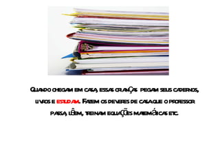 Quando chegam em casa, essas crianças  pegam seus cadernos, livros e  estudam . Fazem os deveres de casa que o professor passa, lêem, treinam equações matemáticas etc. 