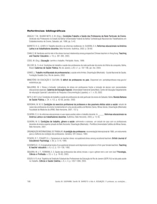 Referências bibliográficas

ARAÚJO, T. M.; SILVANY-NETO, A. M. (Orgs.). Condições Trabalho e Saúde dos Professores da Rede Particular de Ensino
                                                         rabalho                                                  Ensino.
  Sindicato dos Professores no Estado da Bahia/ Universidade Federal da Bahia/ Confederação Nacional dos Trabalhadores em
  Estabelecimentos de Ensino, Salvador, set. 1998, pp. 5-42.

BARRETO, R. G.; LEHER, R. Trabalho docente e as reformas neoliberais. In: OLIVEIRA, D. A. Reformas educacionais na América
                                                                                          Reformas
  Latina e os trabalhadores docentes Belo Horizonte: Autêntica, 2003. p. 39-60.
                             docentes.

CHAN, D. W. Hardiness and its role in the stress-burnout relationship among prospective Chinese teachers in Hong Kong. Teaching
  and Teacher Education v. 19, p. 381-395, 2003.
                Education
                       tion,

CODO, W. (Org.). Educação carinho e trabalho. Petrópolis: Vozes, 1999.
                 Educação:

DELCOR, N., S. et al. Condições de trabalho e saúde dos professores da rede particular de ensino de Vitória da conquista, Bahia,
  Brasil. Cadernos de Saúde Pública Rio de Janeiro, v.20, n.1, p. 187-196, jan.-fev. 2004.
                               Pública,

GOMES, L. Trabalho multifacetado de professores/as a saúde entre limites. Dissertação (Mestrado) - Escola Nacional de Saúde,
           rabalho                  professores/as:
  Fundação Osvaldo Cruz, Rio de Janeiro, 2002.

MINISTÉRIO DA EDUCAÇÃO E CULTURA. O déficit de professores no país Disponível em: portaldoprofessor.inep.gov.br/
                                                              país.
  estatisticas.jsp.

NAUJORKS, M. I. Stress e Inclusão: indicadores de stress em professores frente a inclusão de alunos com necessidades
  educacionais especiais. Cadernos de Educação Especial Universidade Federal de Santa Maria. Centro de Educação/ Departamento
                                               Especial.
  de educação Especial/ Laboratório de Pesquisa e Documentação (Lapedoc), v. 1, n. 20, 2002.

NETO, A. M. S. et al. Condições de trabalho e saúde de professores da rede particular de ensino de Salvador, Bahia. Revista Bahiana
  de Saúde Pública v. 24. n. 1/2, p. 42-56, jan/dez. 2000.
              Pública,

NORONHA, M. M. B. Condições do exercício profissional da professora e dos possíveis efeitos sobre a saúde estudo de
                                                                                                         saúde:
  casos das professoras do ensino fundamental em uma escola pública de Montes Claros, Minas Gerais. Dissertação (Mestrado)
  Faculdade de Medicina da UFMG. Belo Horizonte, 2001. 157 p.

OLIVEIRA, D. A. As reformas educacionais e suas repercussões sobre o trabalho docente. In _____. Reformas educacionais na
  América Latina e os trabalhadores docentes Autêntica: Belo Horizonte, 2003, p. 13-35.
                                      docentes.

OLIVEIRA, M. G. Condições de trabalho, gênero e saúde sofrimento e estresse. um estudo de caso com os profissionais
                                                       saúde:
  docentes do ensino superior privado de Belo Horizonte. Dissertação (Mestrado) - Pontifícia Universidade Católica de Minas Gerais,
  Belo Horizonte, 2001.

ORGANIZAÇÃO INTERNACIONAL DO TRABALHO. A condição dos professores recomendação Internacional de 1966, um instrumento
                                                            professores:
  para a melhoria da condição dos professores. Genebra: OIT/ Unesco, 1984.
PITHERS, R. T.; FOGARTY, G. J. Symposium on teacher stress: occupational stress among vocational teachers. British Journal of
   Educational Psychology , v. 65, p. 3-14, 1995.
   Educational Psychology

SCHONFELD, I. S. A longitudinal study of occupational stressors and depressive symptoms in first-year female teachers. Teaching
  & teacher education v. 8, n.2, p. 151-158, 1992.
            education
                    tion,

SIQUEIRA, M. J. T.; FERREIRA, E. S. Saúde das professoras das séries iniciais; o que o gênero tem a ver com isso? Psicologia,
                                                                                                                  Psicologia,
  Ciência e Profissão v. 23, n. 3, p. 76-83, 2003.
             Profissão,

SOUZA, K. R. et al. Trajetória do Sindicato Estadual dos Profissionais da Educação do Rio de Janeiro (SEPE-RJ) na luta pela saúde
  no trabalho. Ciência e Saúde Coletiva v. 8, n. 4, p. 1057-1068, 2003.
                                     Coletiva,




198                                  Sandra M. GASPARINI; Sandhi M. BARRETO e Ada A. ASSUNÇÃO. O professor, as condições...
 