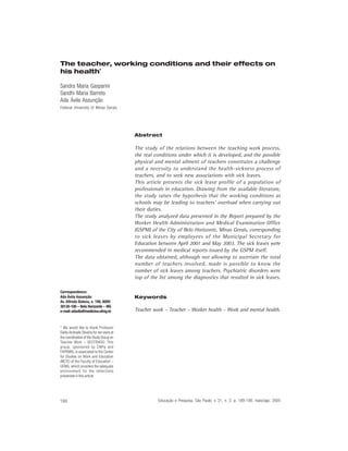 The teacher, working conditions and their effects on
his health*

Sandra Maria Gasparini
Sandhi Maria Barreto
Ada Ávila Assunção
Federal University of Minas Gerais




                                          Abstract

                                          The study of the relations between the teaching work process,
                                          the real conditions under which it is developed, and the possible
                                          physical and mental ailment of teachers constitutes a challenge
                                          and a necessity to understand the health-sickness process of
                                          teachers, and to seek new associations with sick leaves.
                                          This article presents the sick leave profile of a population of
                                          professionals in education. Drawing from the available literature,
                                          the study raises the hypothesis that the working conditions at
                                          schools may be leading to teachers’ overload when carrying out
                                          their duties.
                                          The study analyzed data presented in the Report prepared by the
                                          Worker Health Administration and Medical Examination Office
                                          (GSPM) of the City of Belo Horizonte, Minas Gerais, corresponding
                                          to sick leaves by employees of the Municipal Secretary for
                                          Education between April 2001 and May 2003. The sick leaves were
                                          recommended in medical reports issued by the GSPM itself.
                                          The data obtained, although not allowing to ascertain the total
                                          number of teachers involved, made is possible to know the
                                          number of sick leaves among teachers. Psychiatric disorders were
                                          top of the list among the diagnostics that resulted in sick leaves.

Correspondence:
Ada Ávila Assunção                        Keywords
Av. Alfredo Balena, n. 190, 8009
30130-100 – Belo Horizonte – MG
e-mail: adavila@medicina.ufmg.br          Teacher work – Teacher – Worker health – Work and mental health.


* We would like to thank Professor
Dalila Andrade Oliveira for her work at
the coordination of the Study Group on
Teacher Work – GESTRADO. This
group, sponsored by CNPq and
FAPEMIG, is associated to the Center
for Studies on Work and Education
(NETE) of the Faculty of Education –
UFMG, which provides the adequate
environment for the reflections
presented in this article.




190                                                 Educação e Pesquisa, São Paulo, v. 31, n. 2, p. 189-199, maio/ago. 2005
 