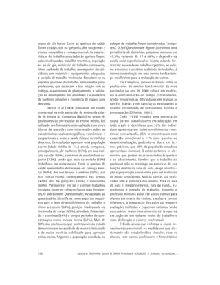 mana de 25 horas. Entre as queixas de saúde             colegas de trabalho foram considerados “amigá-
foram citadas: dor na garganta, dor nas pernas e        veis”. O Self Questionnaire Report-20 estimou uma
costas, rouquidão e cansaço mental. As caracte-         prevalência de distúrbios psíquicos menores em
rísticas do trabalho associadas às queixas foram:       41,5%, variando de 17 a 66%, a depender da
salas inadequadas, trabalho repetitivo, exposição       escola onde o profissional se inseria, estando for-
ao pó de giz, ambiente de trabalho estressante,         temente associada ao trabalho repetitivo, ao volu-
ritmo acelerado de trabalho, desempenho das ati-        me excessivo e ao ritmo acelerado de trabalho, à
vidades sem materiais e equipamentos adequados          intensa concentração em uma mesma tarefa e tem-
e posição de trabalho incômoda. Ressaltam-se os         po insuficiente para a realização de outras.
aspectos positivos do trabalho mencionados pelos                Em Campinas, estudo realizado entre os
professores, que destacam a boa relação com os          professores do ensino fundamental da rede
colegas, a autonomia de planejamento, a satisfa-        particular no ano de 2000 coloca em evidên-
ção no desempenho das atividades e a existência         cia a contaminação do tempo extratrabalho,
de banheiro privativo e existência de espaço para       sendo freqüentes as dificuldades em realizar as
descanso.                                               tarefas diárias com satisfação explicando o
        Delcor et al. (2004) realizaram um estudo       quadro encontrado de nervosismo, tensão e
transversal na rede particular de ensino da cida-       preocupação (Oliveira, 2001).
de de Vitória da Conquista (Bahia) no grupo de                  Codo (1999) estudou uma amostra de
professores do pré-escolar ao ensino médio. Foi         quase 39 mil trabalhadores em educação em
utilizado um formulário auto-aplicado com cinco         todo o país e identificou que 32% dos indiví-
blocos de questões com informações sobre as             duos apresentavam baixo envolvimento emo-
características sociodemográficas, econômicas e         cional com a tarefa, 25% se encontravam com
ocupacionais e sobre a saúde física e mental dos        exaustão emocional e 11% com quadro de
docentes. Os resultados apontam uma população           despersonalização, podendo-se dizer, em ter-
jovem (idade média de 34,5 anos), composta,             mos práticos, que 48% da população estudada
principalmente, de mulheres (83%), em sua mai-          apresentava burnout. O autor esclarece os ele-
oria casadas (65%), com nível de escolaridade su-       mentos que podem estar associados às queixas
perior (72%), sendo que mais da metade (52%)            e ao adoecimento. Lembra que o trabalho do
trabalhava em outra escola. Entre as queixas de         professor não se restringe ao exercício de sua
saúde apresentadas destacaram-se: cansaço men-          função dentro da sala de aula, exige atualiza-
tal (60%), dor nos braços e ombros (52%), dor           ção e preparação constantes para ser realizado
nas costas (51%), formigamento nas pernas               de modo satisfatório. Muitas tarefas são reali-
(47%), dor na garganta (46%) e rouquidão                zadas sem a presença dos alunos, fora da sala
(60%). Permanecer em pé e corrigir trabalhos            de aula e, freqüentemente, fora da escola, es-
escolares foram os esforços físicos mais freqüen-       tendendo a jornada de trabalho. Quando o
tes. O Job Content Questionnaire, incorporado ao        professor ministra aulas em várias turmas para
questionário, identificou como aspectos negati-         alunos em níveis de ensino, escolas e turnos
vos para o bom desenvolvimento do trabalho o            diferentes, a preparação das aulas vai requerer
ritmo acelerado (68%), posição inadequada ou            avaliações múltiplas e esquemas variados. Serão
incômoda do corpo (65%), atividade física rápi-         necessários maior investimento de tempo na
da e contínua (64%) e longos períodos de con-           execução de um volume maior de trabalho e
centração numa mesma tarefa (52%). Mais de              mais dedicação e esforço intelectual.
90% dos professores que participaram do estudo                  É Codo ainda que enfatiza o maior in-
demonstraram necessidade de maior criatividade          vestimento emocional, na medida em que dia-
e de maior nível de habilidade para aprender            riamente são estabelecidos vínculos com os
coisas novas. Segundo a população estudada, os          alunos, com outros professores e funcionários



196                         Sandra M. GASPARINI; Sandhi M. BARRETO e Ada A. ASSUNÇÃO. O professor, as condições...
 