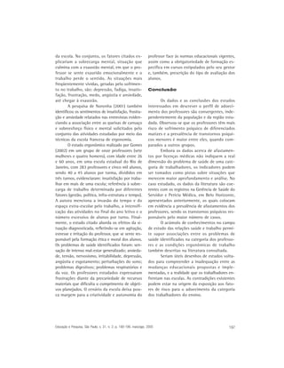 da escola. No conjunto, os fatores citados ex-                     professor face às normas educacionais vigentes,
plicariam a sobrecarga mental, situação que                        assim como a obrigatoriedade de formação es-
culmina com a exaustão mental, em que o pro-                       pecífica em cursos estipulados pelo seu gestor
fessor se sente exaurido emocionalmente e o                        e, também, prescrição do tipo de avaliação dos
trabalho perde o sentido. As situações mais                        alunos.
freqüentemente vividas, geradas pelo sofrimen-
to no trabalho, são: depressão, fadiga, insatis-                   Conclusão
fação, frustração, medo, angústia e ansiedade,
até chegar à exaustão.                                                    Os dados e as conclusões dos estudos
        A pesquisa de Noronha (2001) também                        interessados em descrever o perfil de adoeci-
identificou os sentimentos de insatisfação, frustra-               mento dos professores são convergentes, inde-
ção e ansiedade relatados nas entrevistas eviden-                  pendentemente da população e da região estu-
ciando a associação entre as queixas de cansaço                    dada. Observou-se que os professores têm mais
e sobreesforço físico e mental solicitados pelo                    risco de sofrimento psíquico de diferenciados
conjunto das atividades estudadas por meio das                     matizes e a prevalência de transtornos psíqui-
técnicas da escola francesa de ergonomia.                          cos menores é maior entre eles, quando com-
        O estudo ergonômico realizado por Gomes                    parados a outros grupos.
(2002) em um grupo de onze professores (sete                              Embora os dados acerca de afastamen-
mulheres e quatro homens), com idade entre 26                      tos por licenças médicas não indiquem a real
e 60 anos, em uma escola estadual do Rio de                        dimensão do problema de saúde de uma cate-
Janeiro, com 283 professores e cinco mil alunos,                   goria de trabalhadores, os indicadores podem
sendo 40 a 45 alunos por turma, divididos em                       ser tomados como pistas sobre situações que
três turnos, evidenciaram: insatisfação por traba-                 merecem maior aprofundamento e análise. No
lhar em mais de uma escola; referência à sobre-                    caso estudado, os dados da literatura são coe-
carga de trabalho determinada por diferentes                       rentes com os registros na Gerência de Saúde do
fatores (gestão, política, infra-estrutura e tempo).               Servidor e Perícia Médica, em Belo Horizonte,
A autora menciona a invasão do tempo e do                          apresentados anteriormente, os quais colocam
espaço extra-escolar pelo trabalho, a intensifi-                   em evidência a prevalência de afastamentos dos
cação das atividades no final do ano letivo e o                    professores, sendo os transtornos psíquicos res-
número excessivo de alunos por turno. Final-                       ponsáveis pelo maior número de casos.
mente, o estudo citado aborda os efeitos da si-                           O acúmulo de conhecimentos no campo
tuação diagnosticada, refletindo-se em agitação,                   de estudo das relações saúde e trabalho permi-
estresse e irritação do professor, que se sente res-               te supor associações entre os problemas de
ponsável pela formação ética e moral dos alunos.                   saúde identificados na categoria dos professo-
Os problemas de saúde identificados foram: sen-                    res e as condições ergonômicas de trabalho
sação de intenso mal-estar generalizado; ansieda-                  também descritas na literatura consultada.
de, tensão, nervosismo, irritabilidade, depressão,                        Seriam úteis desenhos de estudos volta-
angústia e esgotamento; perturbações do sono;                      dos para compreender a inadequação entre as
problemas digestivos; problemas respiratórios e                    mudanças educacionais propostas e imple-
da voz. Os professores estudados expressaram                       mentadas, e a realidade que os trabalhadores en-
frustrações diante da precariedade de recursos                     frentam nas escolas. As contradições existentes
materiais que dificulta o cumprimento de objeti-                   podem estar na origem da exposição aos fato-
vos planejados. O cenário da escola deixa pou-                     res de risco para o adoecimento da categoria
ca margem para a criatividade e autonomia do                       dos trabalhadores do ensino.




Educação e Pesquisa, São Paulo, v. 31, n. 2, p. 189-199, maio/ago. 2005                                        197
 