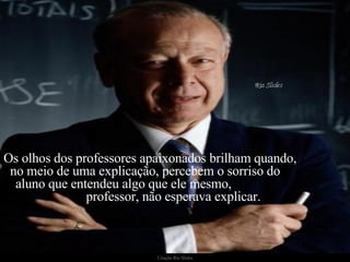 Os olhos dos professores apaixonados brilham quando,  no meio de uma explicação, percebem o sorriso do  aluno que entendeu algo que ele mesmo,  professor, não esperava explicar.    