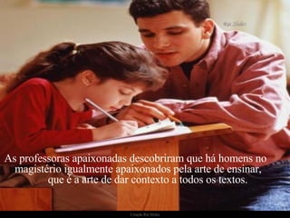 As professoras apaixonadas descobriram que há homens no  magistério igualmente apaixonados pela arte de ensinar,  que é a arte de dar contexto a todos os textos. 