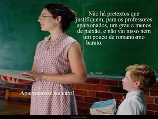 Não há pretextos que justifiquem, para os professores apaixonados, um grau a menos de paixão, e não vai nisso nem um pouco de romantismo barato.  Apaixonar-se sai caro!  