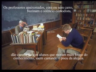 Os professores apaixonados, com ou sem carro,  buzinam o silêncio comodista, dão carona para os alunos que moram mais longe do conhecimento, saem cantando o pneu da alegria.  