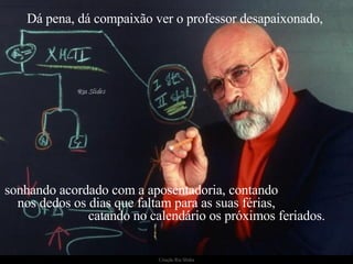 Dá pena, dá compaixão ver o professor desapaixonado,  sonhando acordado com a aposentadoria, contando  nos dedos os dias que faltam para as suas férias,  catando no calendário os próximos feriados. 