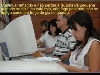 Continuar amando é não perder a fé, palavra pequena que não se dilui  no café ralo, não foge pelo ralo, não se apaga como um traço de giz no quadro. 