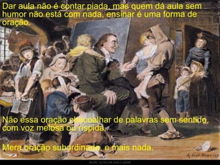 Dar aula não é contar piada, mas quem dá aula sem humor não está com nada, ensinar é uma forma de oração.  Não essa oração chacoalhar de palavras sem sentido, com voz melosa ou ríspida. Mera oração subordinada, e mais nada. 