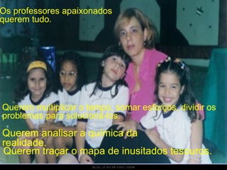 Os professores apaixonados querem tudo. Querem multiplicar o tempo, somar esforços, dividir os problemas para solucioná-los.  Querem analisar a química da realidade. Querem traçar o mapa de inusitados tesouros. 