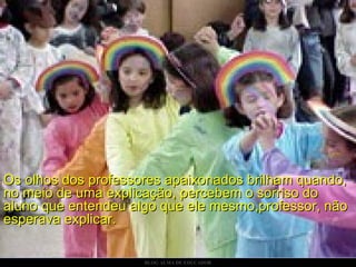 Os olhos dos professores apaixonados brilham quando, no meio de uma explicação, percebem o sorriso do aluno que entendeu algo que ele mesmo,professor, não esperava explicar.    