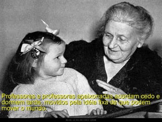Professores e professoras apaixonadas acordam cedo e dormem tarde, movidos pela idéia fixa de que podem mover o mundo. 