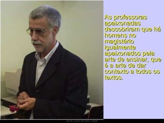 As professoras apaixonadas descobriram que há homens no magistério igualmente apaixonados pela arte de ensinar, que é a arte de dar contexto a todos os textos. 