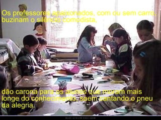 Os professores apaixonados, com ou sem carro, buzinam o silêncio comodista, dão carona para os alunos que moram mais longe do conhecimento, saem cantando o pneu da alegria.  