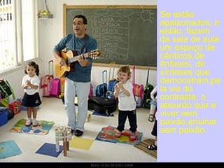 Se estão apaixonados, e estão, fazem da sala de aula um espaço de cânticos,de ênfases, de sínteses que demonstram,pela via do contraste, o absurdo que é viver sem paixão,ensinar sem paixão.  