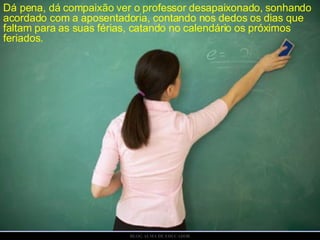 Dá pena, dá compaixão ver o professor desapaixonado,   sonhando acordado com a aposentadoria, contando nos dedos os dias que faltam para as suas férias, catando no calendário os próximos feriados. 