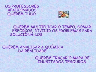 OS PROFESSORES APAIXONADOS QUEREM TUDO. QUEREM MULTIPLICAR O TEMPO, SOMAR ESFORÇOS, DIVIDIR OS PROBLEMAS PARA SOLUCIONÁ-LOS.   QUEREM ANALISAR A QUÍMICA DA REALIDADE. QUEREM TRAÇAR O MAPA DE INUSITADOS TESOUROS. 