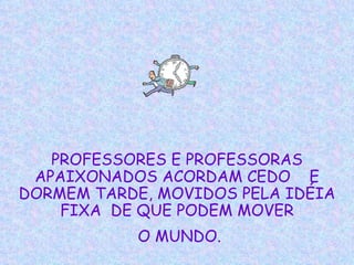 PROFESSORES E PROFESSORAS APAIXONADOS ACORDAM CEDO  E DORMEM TARDE, MOVIDOS PELA IDÉIA FIXA  DE QUE PODEM MOVER O MUNDO. 