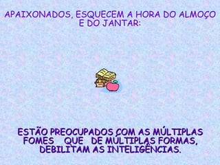 APAIXONADOS, ESQUECEM A HORA DO ALMOÇO E DO JANTAR: ESTÃO PREOCUPADOS COM AS MÚLTIPLAS FOMES  QUE  DE MÚLTIPLAS FORMAS, DEBILITAM AS INTELIGÊNCIAS. 