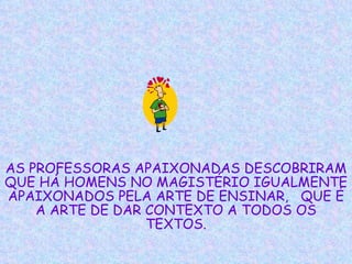 AS PROFESSORAS APAIXONADAS DESCOBRIRAM QUE HÁ HOMENS NO MAGISTÉRIO IGUALMENTE APAIXONADOS PELA ARTE DE ENSINAR,  QUE É A ARTE DE DAR CONTEXTO A TODOS OS TEXTOS. 