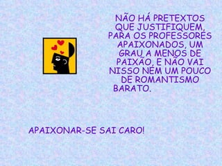 NÃO HÁ PRETEXTOS QUE JUSTIFIQUEM, PARA OS PROFESSORES APAIXONADOS, UM GRAU A MENOS DE PAIXÃO, E NÃO VAI NISSO NEM UM POUCO DE ROMANTISMO BARATO.   APAIXONAR-SE SAI CARO!   