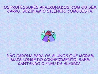 OS PROFESSORES APAIXONADOS, COM OU SEM CARRO, BUZINAM O SILÊNCIO COMODISTA, DÃO CARONA PARA OS ALUNOS QUE MORAM MAIS LONGE DO CONHECIMENTO, SAEM CANTANDO O PNEU DA ALEGRIA .   