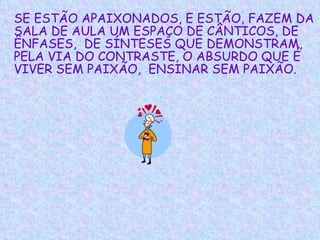 SE ESTÃO APAIXONADOS, E ESTÃO, FAZEM DA SALA DE AULA UM ESPAÇO DE CÂNTICOS, DE ÊNFASES,  DE SÍNTESES QUE DEMONSTRAM, PELA VIA DO CONTRASTE, O ABSURDO QUE É VIVER SEM PAIXÃO,  ENSINAR SEM PAIXÃO.   