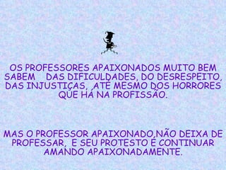 OS PROFESSORES APAIXONADOS MUITO BEM SABEM  DAS DIFICULDADES, DO DESRESPEITO, DAS INJUSTIÇAS,  ATÉ MESMO DOS HORRORES QUE HÁ NA PROFISSÃO. MAS O PROFESSOR APAIXONADO NÃO DEIXA DE PROFESSAR,  E SEU PROTESTO É CONTINUAR AMANDO APAIXONADAMENTE. 