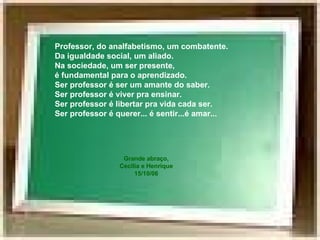 Professor, do analfabetismo, um combatente. Da igualdade social, um aliado. Na sociedade, um ser presente,  é fundamental para o aprendizado. Ser professor é ser um amante do saber. Ser professor é viver pra ensinar. Ser professor é libertar pra vida cada ser. Ser professor é querer... é sentir...é amar... Grande abraço, Cecília e Henrique 15/10/06 