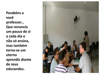 Parabéns a
você
professor...
Que renuncia
um pouco de si
a cada dia e
não só ensina,
mas também
torna-se um
eterno
aprendiz diante
de seus
educandos.
 