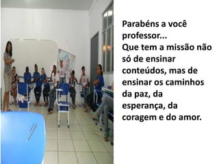 Parabéns a você
professor...
Que tem a missão não
só de ensinar
conteúdos, mas de
ensinar os caminhos
da paz, da
esperança, da
coragem e do amor.
 
