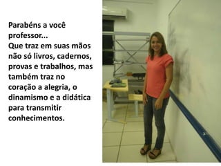Parabéns a você
professor...
Que traz em suas mãos
não só livros, cadernos,
provas e trabalhos, mas
também traz no
coração a alegria, o
dinamismo e a didática
para transmitir
conhecimentos.
 