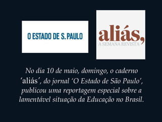 No dia 10 de maio, domingo, o caderno
‘aliás’, do jornal ‘O Estado de São Paulo’,
publicou uma reportagem especial sobre a
lamentável situação da Educação no Brasil.
 