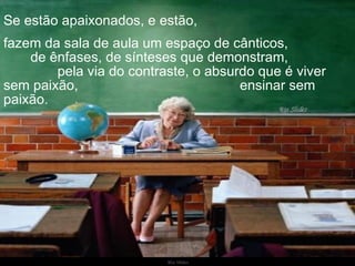 Ria Slides Se estão apaixonados, e estão,  fazem da sala de aula um espaço de cânticos,  de ênfases, de sínteses que demonstram,  pela via do contraste, o absurdo que é viver sem paixão,  ensinar sem paixão.  