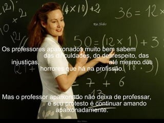 Ria Slides Os professores apaixonados muito bem sabem  das dificuldades, do desrespeito, das injustiças,  até mesmo dos horrores que há na profissão. Mas o professor apaixonado não deixa de professar,  e seu protesto é continuar amando apaixonadamente. 