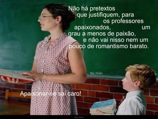 Não há pretextos  que justifiquem, para  os professores apaixonados,  um grau a menos de paixão,  e não vai nisso nem um pouco de romantismo barato.  Apaixonar-se sai caro!  