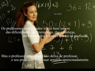 Criação Ria Slides Os professores apaixonados muito bem sabem  das dificuldades, do desrespeito, das injustiças,  até mesmo dos horrores que há na profissão. Mas o professor apaixonado não deixa de professar,  e seu protesto é continuar amando apaixonadamente. 