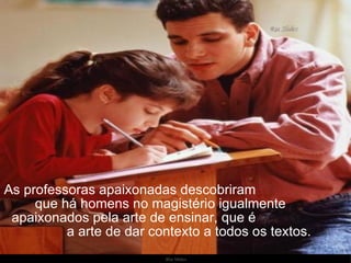 As professoras apaixonadas descobriram  que há homens no magistério igualmente  apaixonados pela arte de ensinar, que é  a arte de dar contexto a todos os textos. 