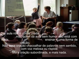 Dar aula não é contar piada,  mas quem dá aula sem humor não está com nada,  ensinar é uma forma de oração.  Não essa oração chacoalhar de palavras sem sentido, com voz melosa ou ríspida. Mera oração subordinada, e mais nada. 