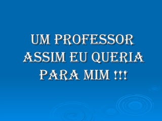 Um professor assim eu queria para mim !!!