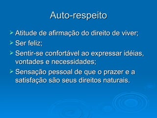 Auto-respeito Atitude de afirmação do direito de viver; Ser feliz; Sentir-se confortável ao expressar idéias, vontades e necessidades; Sensação pessoal de que o prazer e a satisfação são seus direitos naturais.
