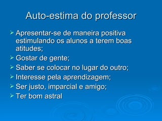 Auto-estima do professor Apresentar-se de maneira positiva estimulando os alunos a terem boas atitudes; Gostar de gente; Saber se colocar no lugar do outro; Interesse pela aprendizagem; Ser justo, imparcial e amigo; Ter bom astral
