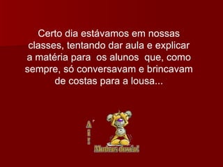 Certo dia estávamos em nossas classes, tentando dar aula e explicar a matéria para  os alunos  que, como sempre, só conversavam e brincavam de costas para a lousa... 
