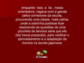 enquanto  isso, a  tia , nossa orientadora, vagava com a garota pelos corredores da escola, procurando uma classe  mais calma, onde a sobrinha pudesse ficar resolvendo as questões de uma provinha de terceira série que ela (tia) havia preparado, para verificar o aproveitamento e a adaptação da menina na escola japonesa. 