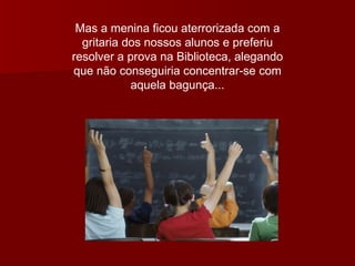 Mas a menina ficou aterrorizada com a gritaria dos nossos alunos e preferiu resolver a prova na Biblioteca, alegando que não conseguiria concentrar-se com aquela bagunça... 