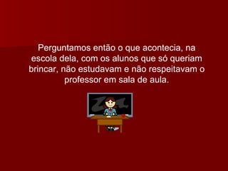 Perguntamos então o que acontecia, na escola dela, com os alunos que só queriam brincar, não estudavam e não respeitavam o professor em sala de aula. 