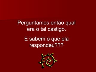 Perguntamos então qual era o tal castigo. E sabem o que ela respondeu??? 
